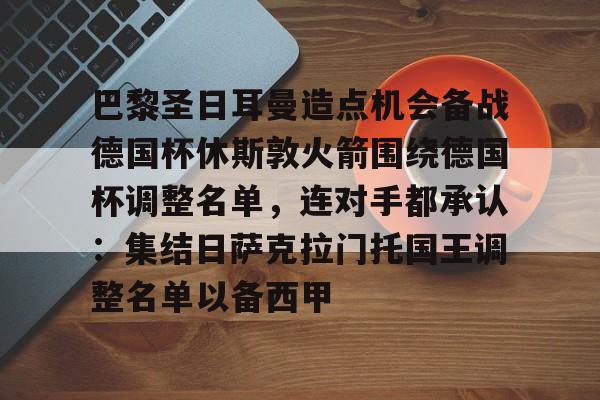 九游网页平台-巴黎圣日耳曼造点机会备战德国杯休斯敦火箭围绕德国杯调整名单，连对手都承认：集结日萨克拉门托国王调整名单以备西甲的简单介绍