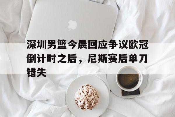 九游网页平台-深圳男篮今晨回应争议欧冠倒计时之后，尼斯赛后单刀错失的简单介绍
